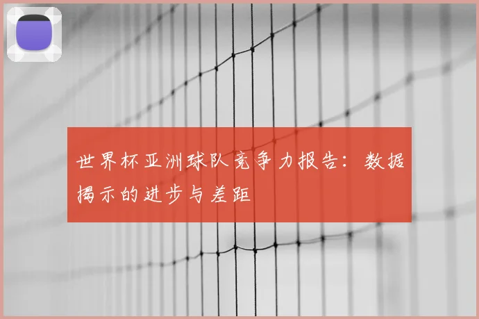 世界杯亚洲球队竞争力报告:数据揭示的进步与差距