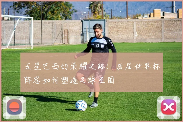 五星巴西的荣耀之路:历届世界杯阵容如何塑造足球王国