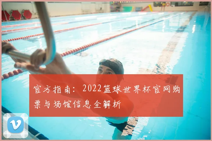 官方指南:2022篮球世界杯官网购票与场馆信息全解析