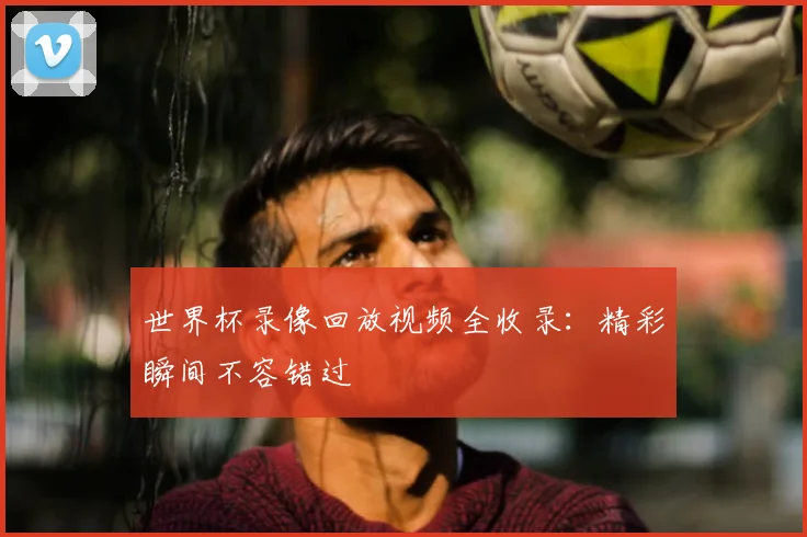 世界杯录像回放视频全收录:精彩瞬间不容错过