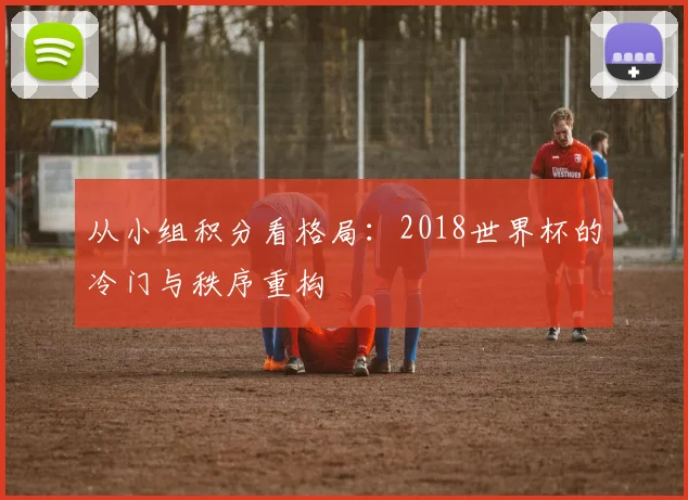 从小组积分看格局:2018世界杯的冷门与秩序重构