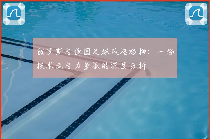 俄罗斯与德国足球风格碰撞：一场技术流与力量派的深度分析