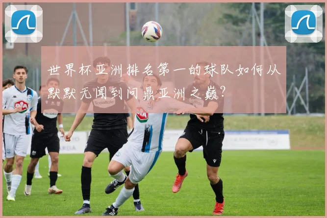 世界杯亚洲排名第一的球队如何从默默无闻到问鼎亚洲之巅?