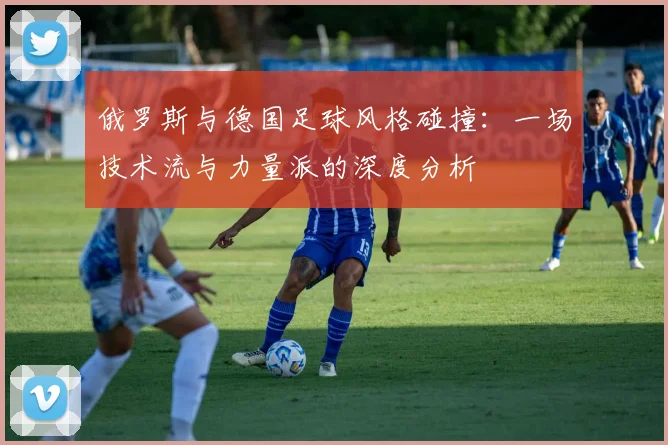 俄罗斯与德国足球风格碰撞：一场技术流与力量派的深度分析