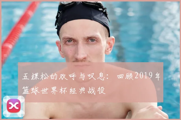 五棵松的欢呼与叹息:回顾2019年篮球世界杯经典战役