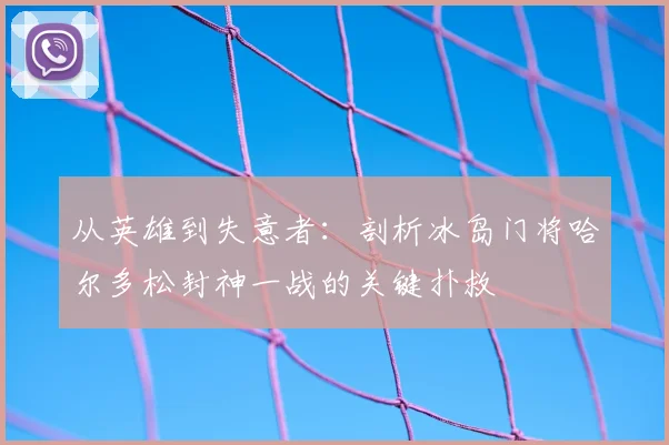 从英雄到失意者:剖析冰岛门将哈尔多松封神一战的关键扑救
