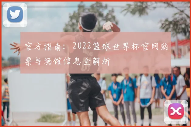 官方指南：2022篮球世界杯官网购票与场馆信息全解析