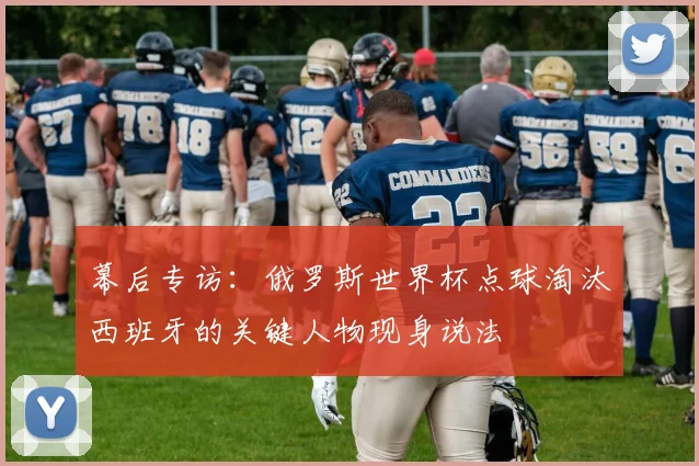 幕后专访：俄罗斯世界杯点球淘汰西班牙的关键人物现身说法