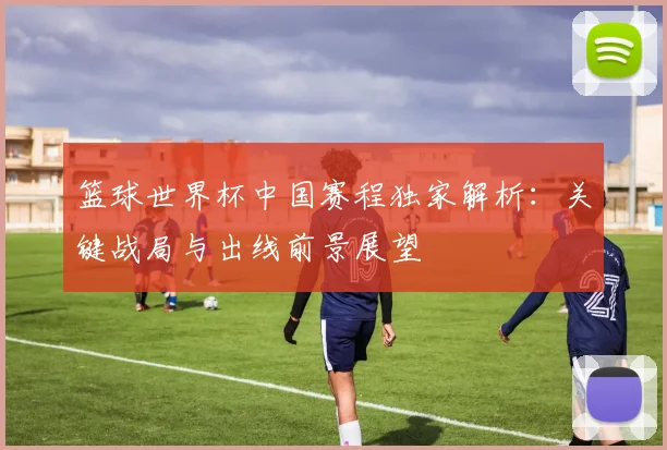 篮球世界杯中国赛程独家解析：关键战局与出线前景展望
