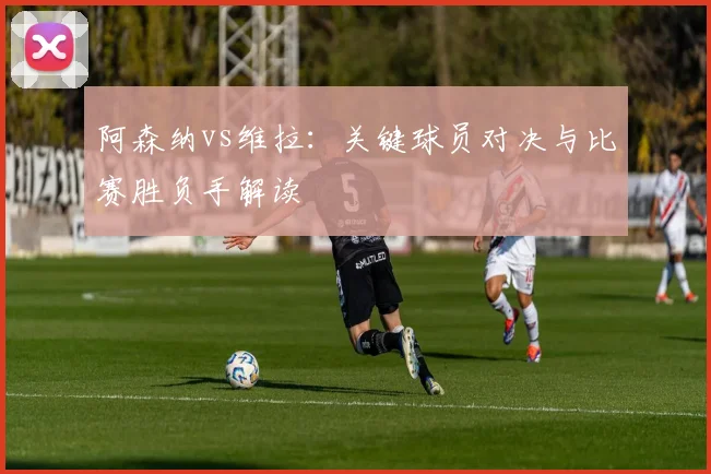 阿森纳vs维拉：关键球员对决与比赛胜负手解读