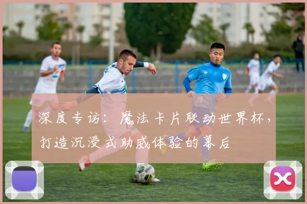 深度专访：魔法卡片联动世界杯，打造沉浸式助威体验的幕后