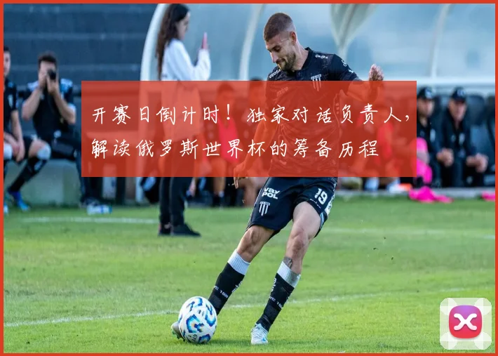 开赛日倒计时！独家对话负责人，解读俄罗斯世界杯的筹备历程