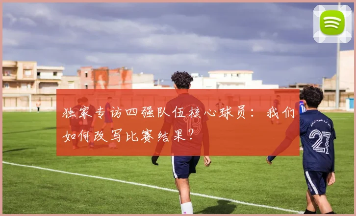 独家专访四强队伍核心球员：我们如何改写比赛结果？