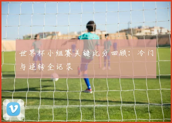 世界杯小组赛关键比分回顾：冷门与逆转全记录