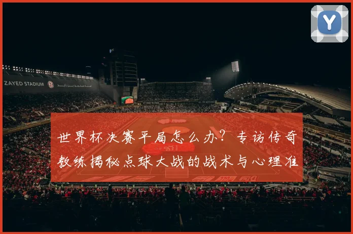 世界杯决赛平局怎么办？专访传奇教练揭秘点球大战的战术与心理准备